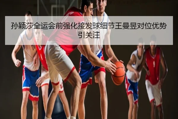 孙颖莎全运会前强化接发球细节王曼昱对位优势引关注
